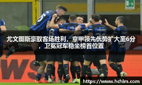 尤文图斯豪取客场胜利，意甲领先优势扩大至6分，卫冕冠军稳坐榜首位置